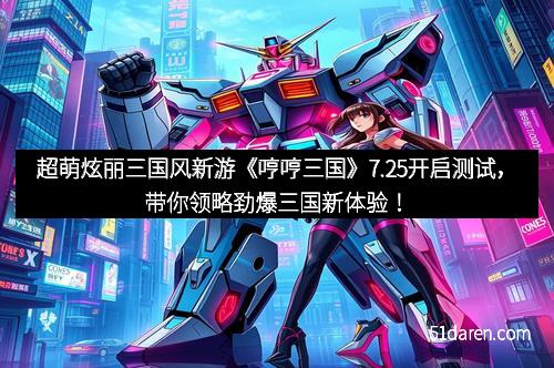 超萌炫丽三国风新游《哼哼三国》7.25开启测试，带你领略劲爆三国新体验！