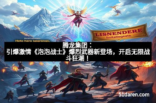 腾龙集团：引爆激情《泡泡战士》爆烈武器新登场，开启无限战斗狂潮！